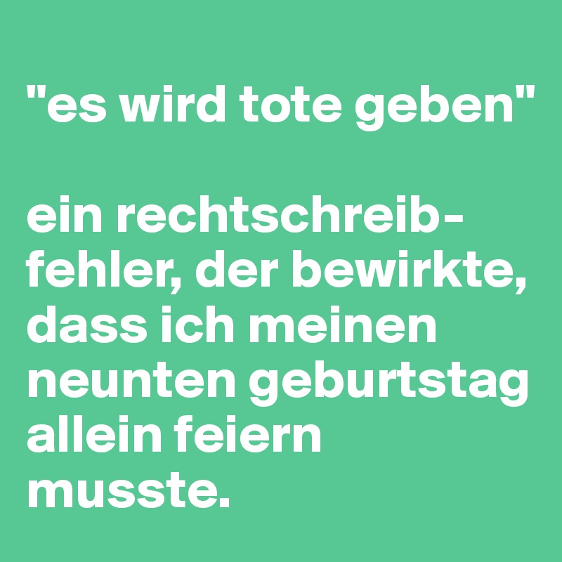 
"es wird tote geben"

ein rechtschreib-fehler, der bewirkte, dass ich meinen neunten geburtstag allein feiern musste.
