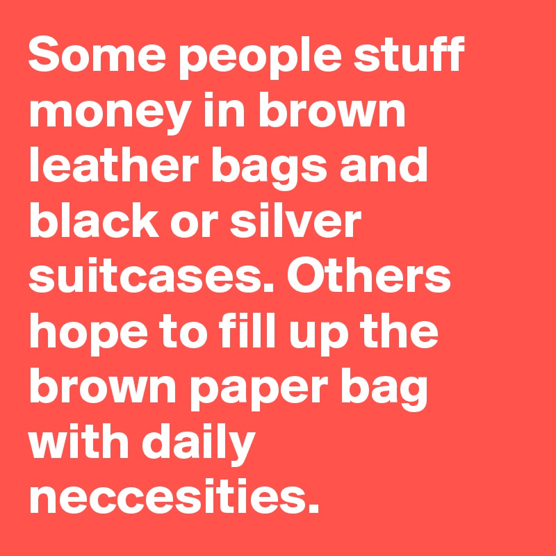 Some people stuff money in brown leather bags and black or silver suitcases. Others hope to fill up the brown paper bag with daily neccesities.