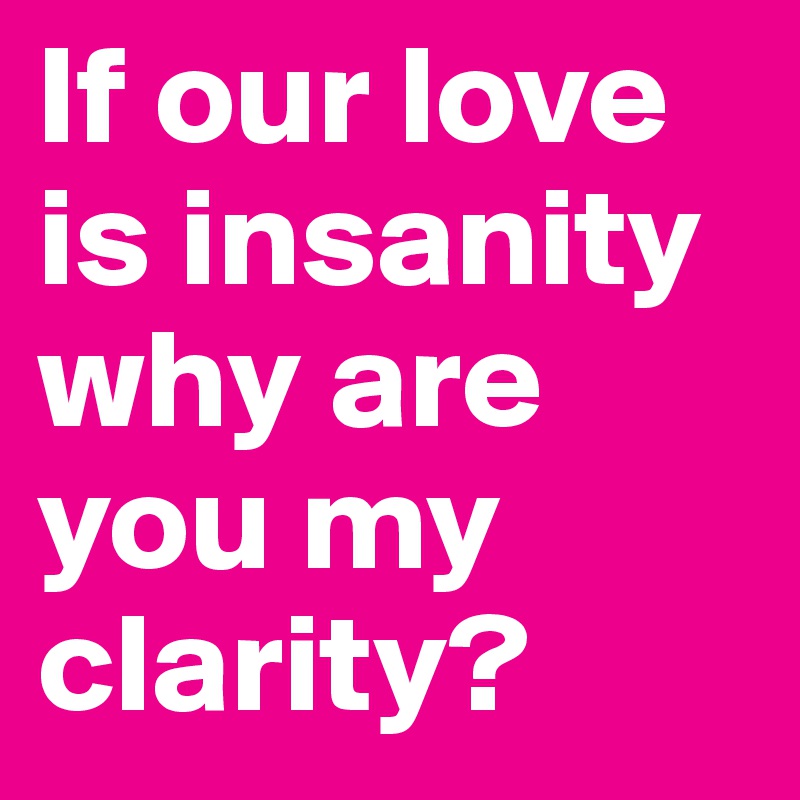 If our love is insanity why are you my clarity?