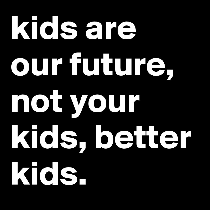 kids are our future, not your kids, better kids.