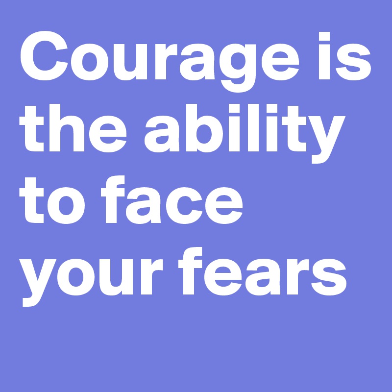 Courage is the ability to face your fears