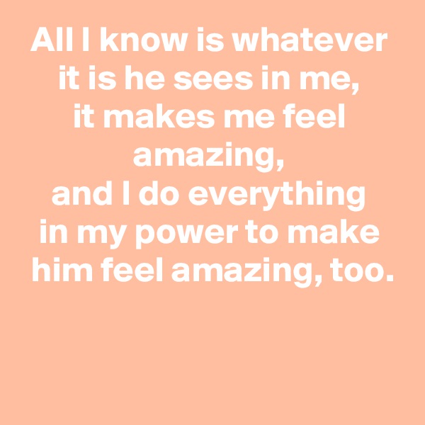 All I know is whatever
it is he sees in me,
it makes me feel amazing,
and I do everything
in my power to make
 him feel amazing, too.

