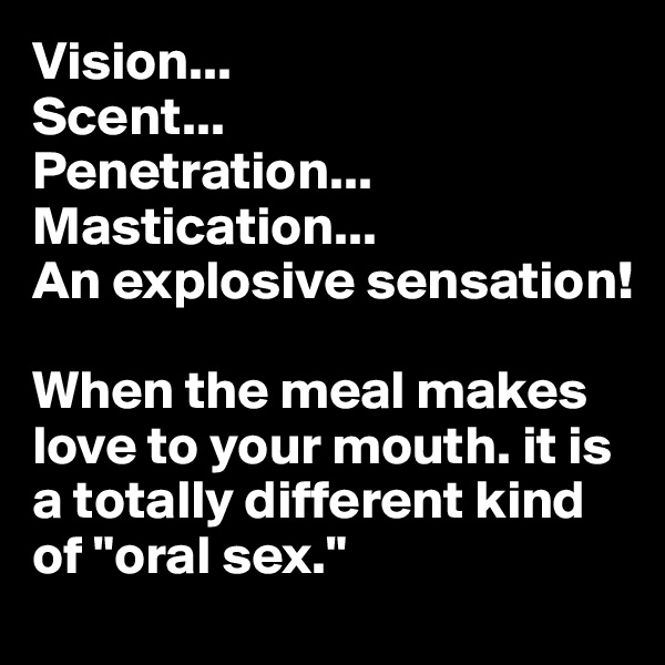Vision...
Scent...
Penetration...
Mastication...
An explosive sensation!

When the meal makes love to your mouth. it is a totally different kind of "oral sex."