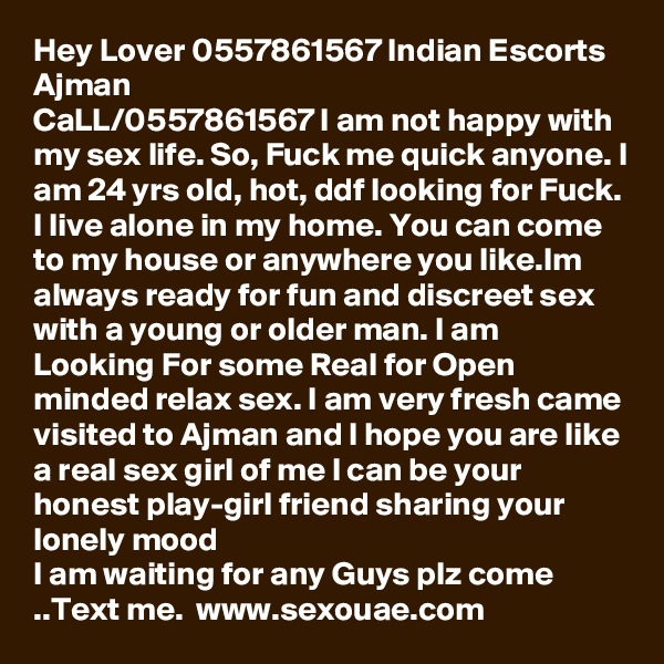 Hey Lover 0557861567 Indian Escorts Ajman
CaLL/0557861567 I am not happy with my sex life. So, Fuck me quick anyone. I am 24 yrs old, hot, ddf looking for Fuck. I live alone in my home. You can come to my house or anywhere you like.Im always ready for fun and discreet sex with a young or older man. I am Looking For some Real for Open minded relax sex. I am very fresh came visited to Ajman and l hope you are like a real sex girl of me l can be your honest play-girl friend sharing your lonely mood
I am waiting for any Guys plz come ..Text me.  www.sexouae.com