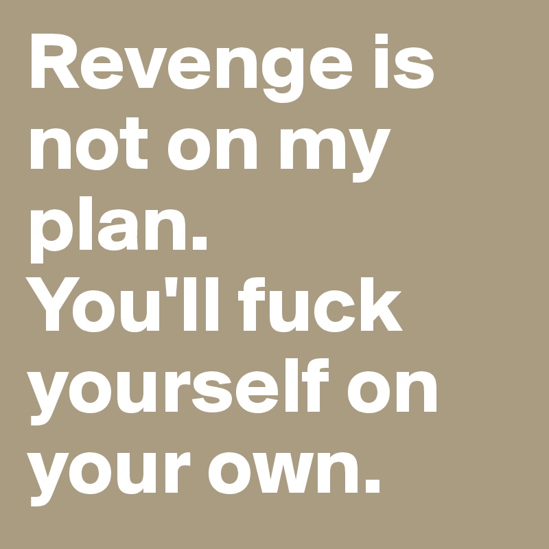 Revenge is not on my plan.
You'll fuck yourself on your own. 