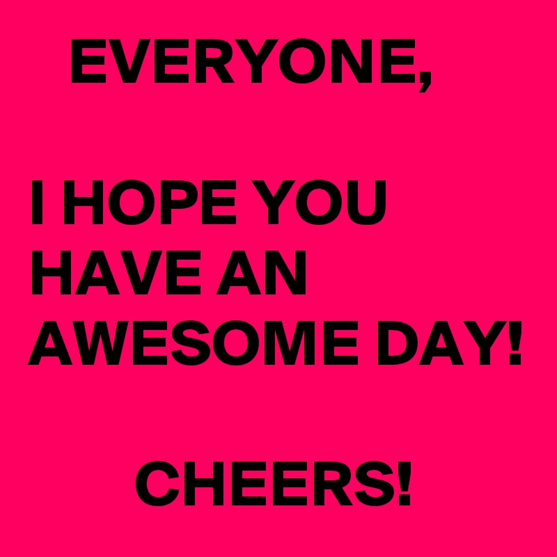   EVERYONE, 
 
I HOPE YOU HAVE AN AWESOME DAY! 

        CHEERS! 