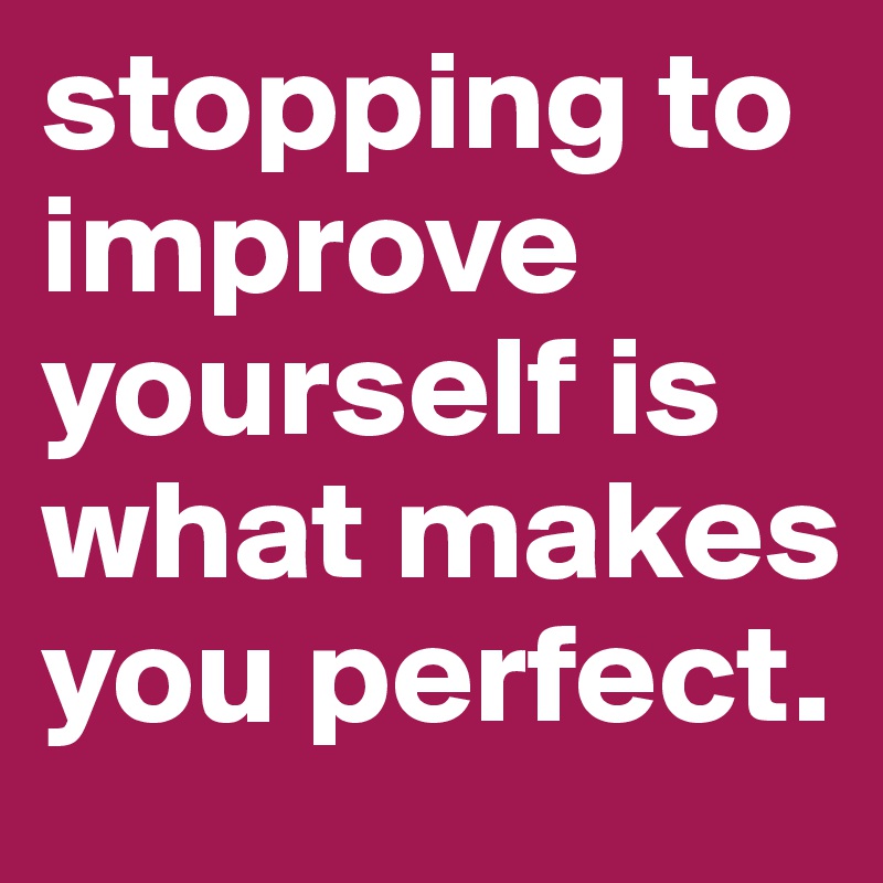 stopping to improve yourself is what makes you perfect.