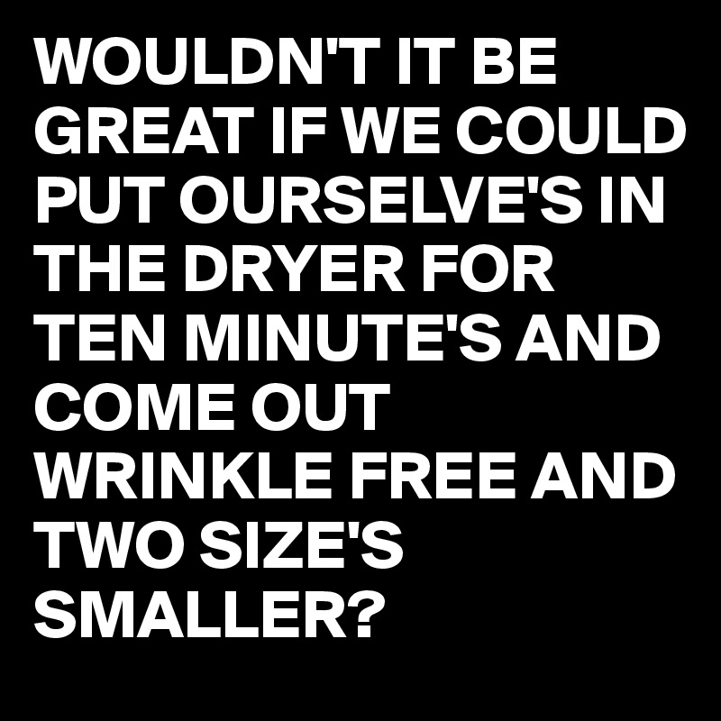 WOULDN'T IT BE GREAT IF WE COULD PUT OURSELVE'S IN THE DRYER FOR TEN MINUTE'S AND COME OUT  WRINKLE FREE AND TWO SIZE'S SMALLER?