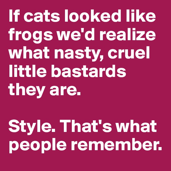 If cats looked like frogs we'd realize what nasty, cruel little bastards they are.

Style. That's what people remember.
