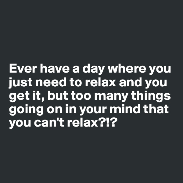 



Ever have a day where you just need to relax and you get it, but too many things going on in your mind that you can't relax?!?


