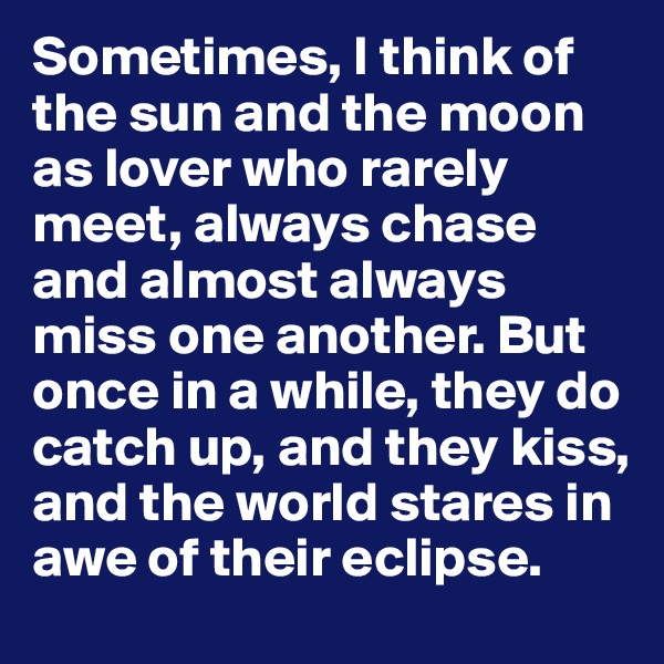 Sometimes, I think of the sun and the moon as lover who rarely meet, always chase and almost always miss one another. But once in a while, they do catch up, and they kiss, and the world stares in awe of their eclipse.