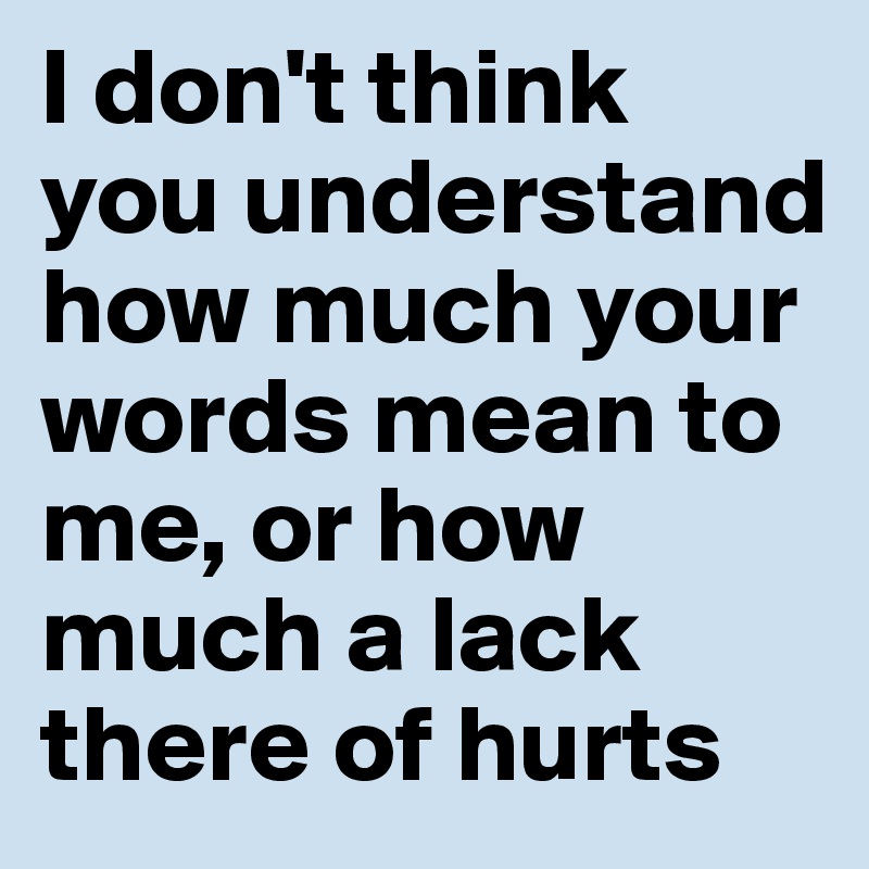 I don't think you understand how much your words mean to me, or how much a lack there of hurts