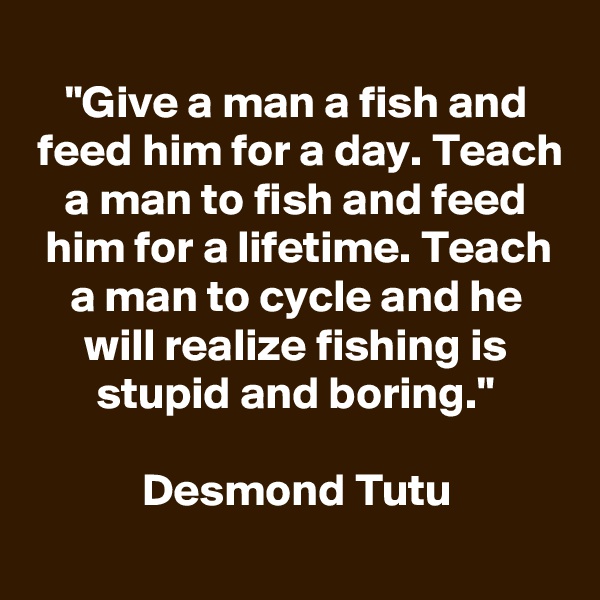 
"Give a man a fish and feed him for a day. Teach a man to fish and feed him for a lifetime. Teach a man to cycle and he will realize fishing is stupid and boring."

Desmond Tutu