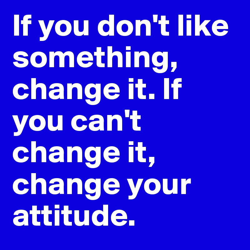 If you don't like something, change it. If you can't change it, change your attitude.