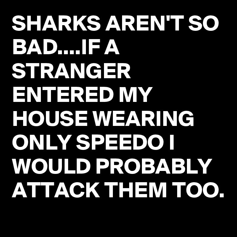 SHARKS AREN'T SO BAD....IF A STRANGER ENTERED MY HOUSE WEARING ONLY SPEEDO I WOULD PROBABLY ATTACK THEM TOO.