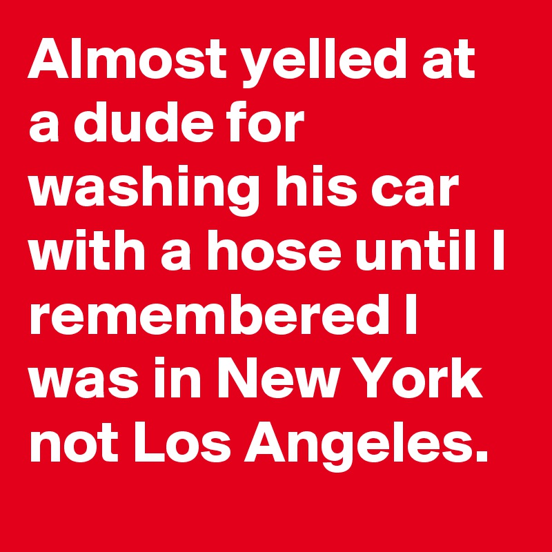 Almost yelled at a dude for washing his car with a hose until I remembered I was in New York not Los Angeles.