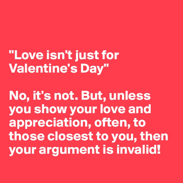 


"Love isn't just for Valentine's Day"

No, it's not. But, unless you show your love and appreciation, often, to those closest to you, then your argument is invalid! 
