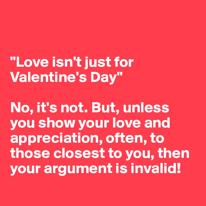 


"Love isn't just for Valentine's Day"

No, it's not. But, unless you show your love and appreciation, often, to those closest to you, then your argument is invalid! 
