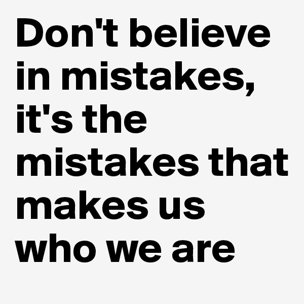 Don't believe in mistakes, it's the mistakes that makes us who we are