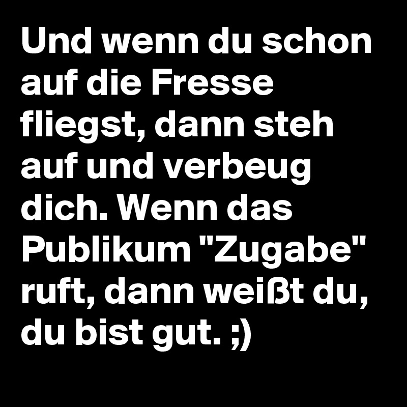 Und wenn du schon auf die Fresse fliegst, dann steh auf und verbeug dich. Wenn das Publikum "Zugabe" ruft, dann weißt du, du bist gut. ;) 