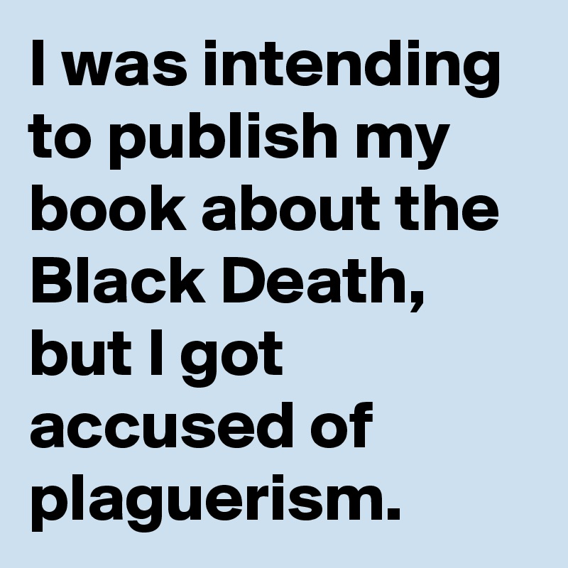 I was intending to publish my book about the Black Death, but I got accused of plaguerism.