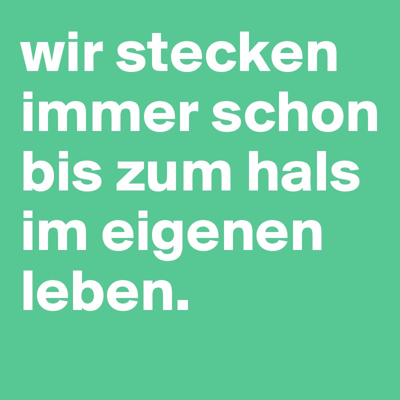 wir stecken immer schon bis zum hals im eigenen leben.