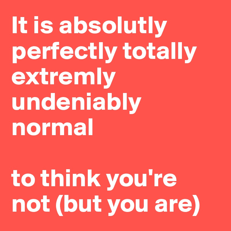 It is absolutly perfectly totally extremly undeniably normal

to think you're not (but you are)