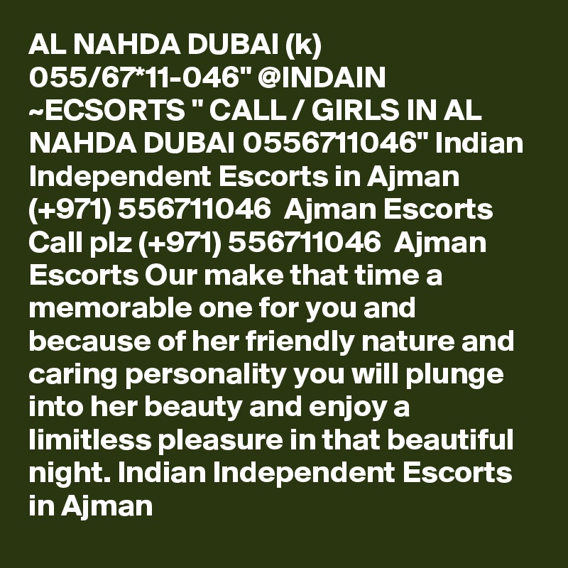 AL NAHDA DUBAI (k) 055/67*11-046" @INDAIN ~ECSORTS " CALL / GIRLS IN AL NAHDA DUBAI 0556711046" Indian Independent Escorts in Ajman (+971) 556711046  Ajman Escorts
Call plz (+971) 556711046  Ajman Escorts Our make that time a memorable one for you and because of her friendly nature and caring personality you will plunge into her beauty and enjoy a limitless pleasure in that beautiful night. Indian Independent Escorts in Ajman
