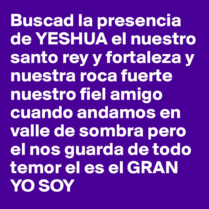 Buscad la presencia de YESHUA el nuestro santo rey y fortaleza y nuestra roca fuerte nuestro fiel amigo cuando andamos en valle de sombra pero el nos guarda de todo temor el es el GRAN YO SOY 