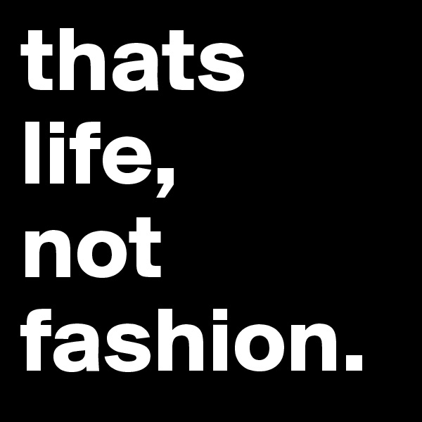 thats 
life, 
not 
fashion.  
