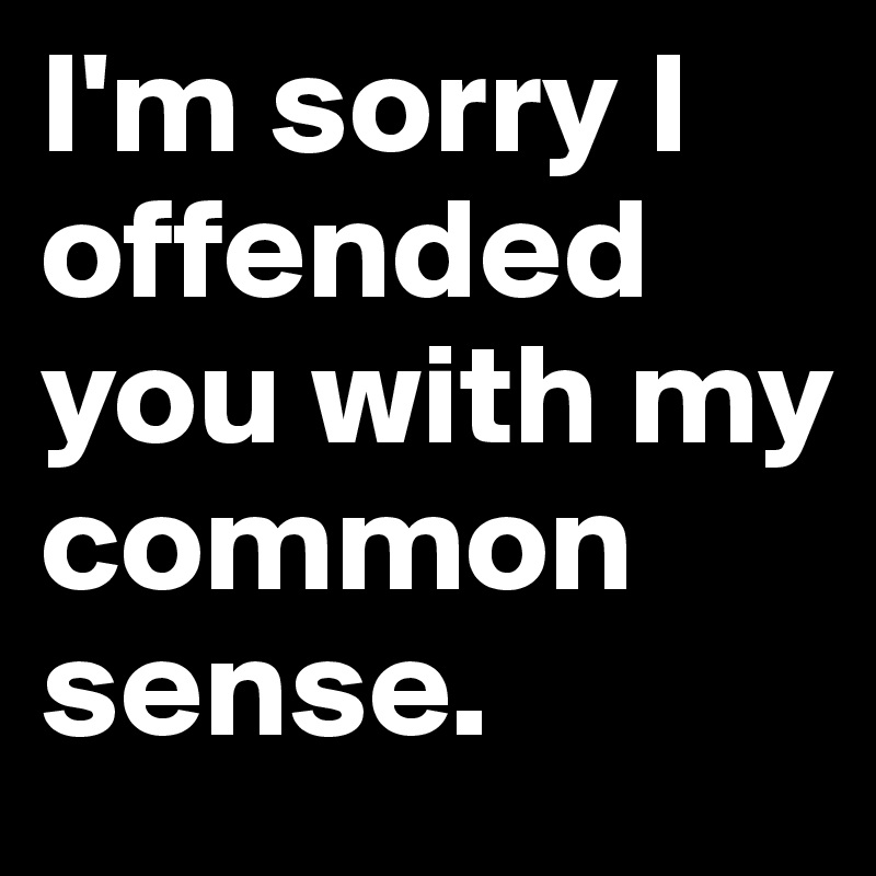 I'm sorry I offended you with my common sense.