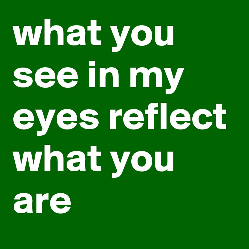 what you see in my eyes reflect what you are