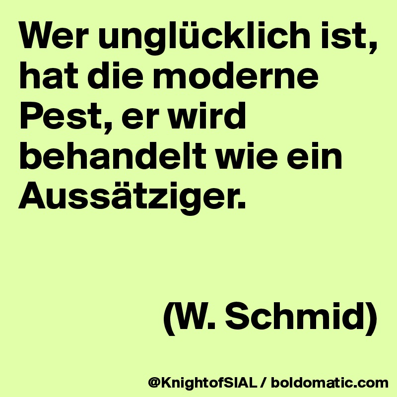 Wer unglücklich ist, hat die moderne Pest, er wird behandelt wie ein Aussätziger. 


                  (W. Schmid)