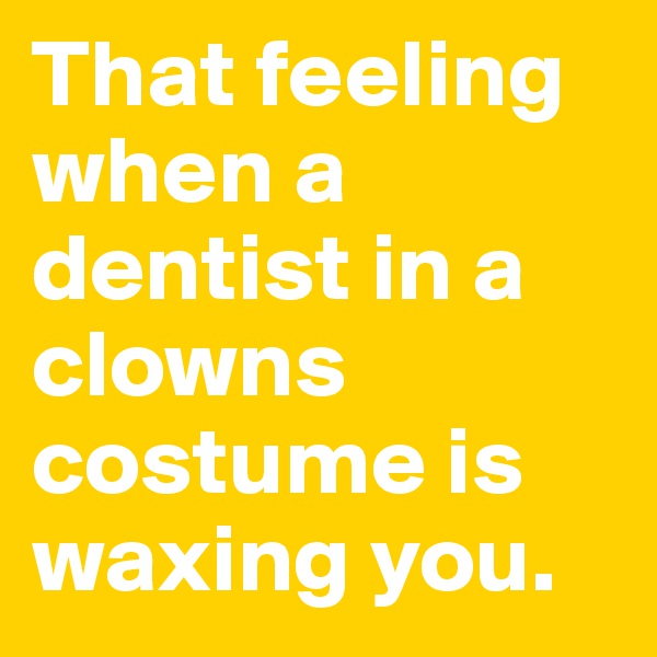 That feeling when a dentist in a clowns costume is waxing you.