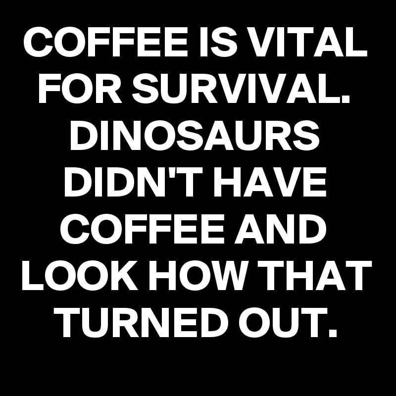 COFFEE IS VITAL FOR SURVIVAL. DINOSAURS DIDN'T HAVE COFFEE AND LOOK HOW THAT TURNED OUT.