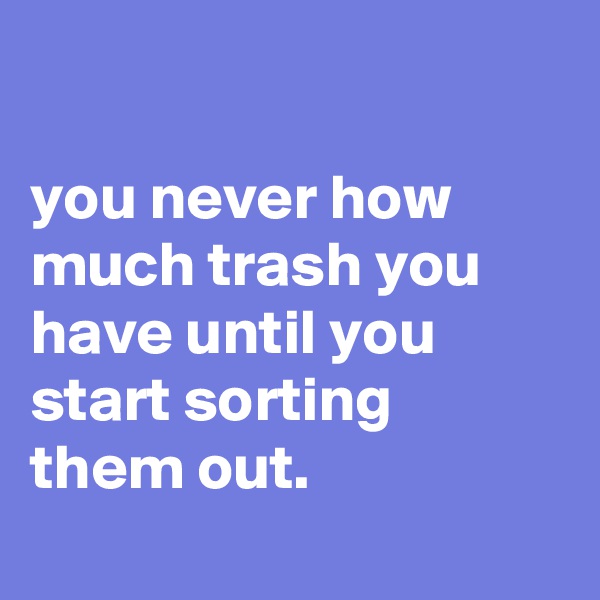 

you never how much trash you have until you start sorting them out.
