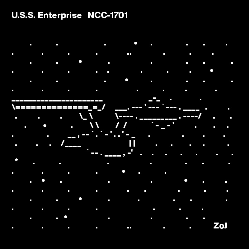 U.S.S. Enterprise   NCC-1701


          .             .                         .               •       .                  .        .           .
.               .             .              .                ..                 .             .           .
          .             .           •              .                      .                  .        .              .
.               .             .              .     .                 .             .           .          •
          .             .                         .          •            .                  .        .              .
.               .             .              .                     .             .           .               .
______________________                         _-_     .               .  
\==============_=_/     ___. --- ' --- ` --- . ____   .           . 
  .           .           .         \_ \            \---- . _________ . ----/      .        .    
       .         •             .         \ \         /  /             ` - _ - '           .         .      .
.                  .          __ , -- ` . ` - ' . . ' - _       .                 .          .          .        
  .          .      .     /____                          | |           .       .         .      .            .    
                                         ` -- . ____ , -'    .     .      .       .       .          .       .
  *        .             .                         .                      .                  .        .             .
.               .             .              .             •       .             .          
          .     •        .                         .                      .                 •        .           .
.               .             .              .                .        .                 .             .           .
          .             .           •              .               .                  .        .                  .
.               .             .              .                              .             .           .
          .             .   •                      .                      .                  .        .   
.               .             .              .                ..                 .             .            ZoJ