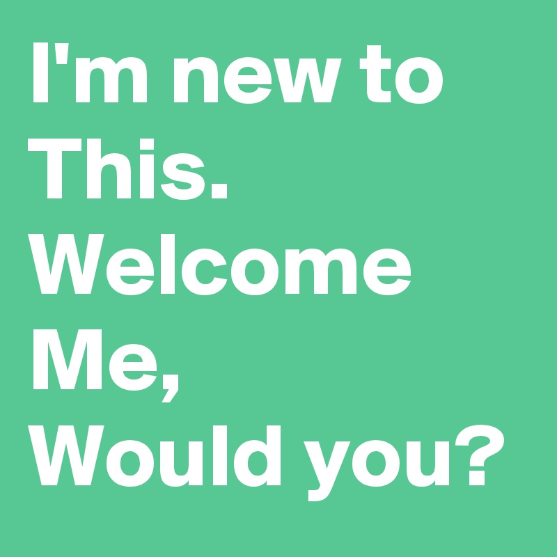 I'm new to This.
Welcome Me,
Would you?