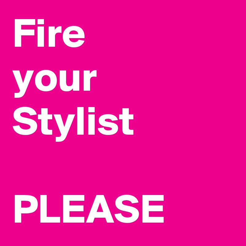 Fire 
your Stylist 

PLEASE
