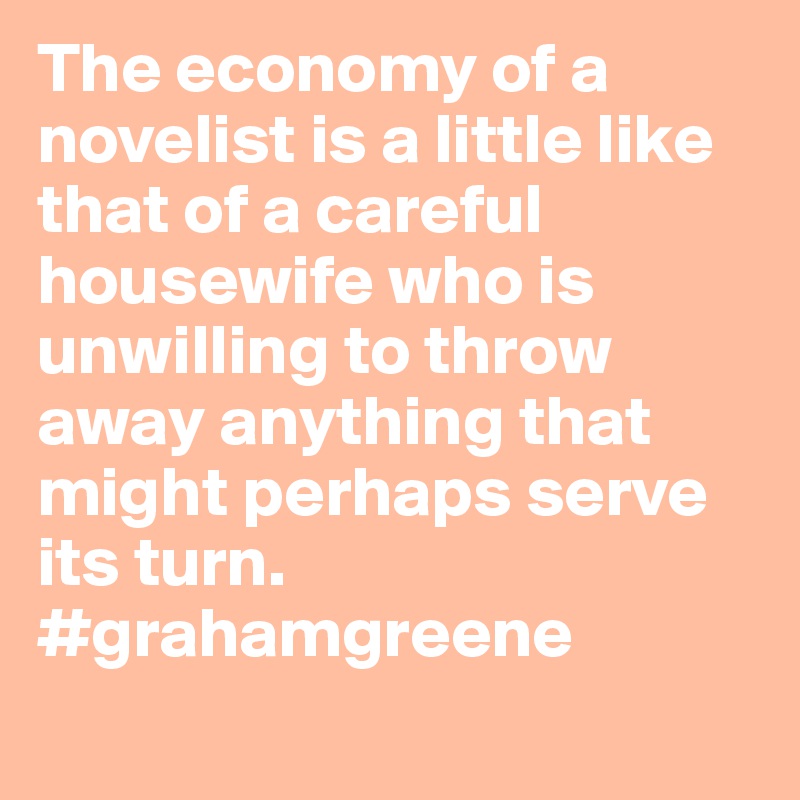 The economy of a novelist is a little like that of a careful housewife who is unwilling to throw away anything that might perhaps serve its turn. #grahamgreene
