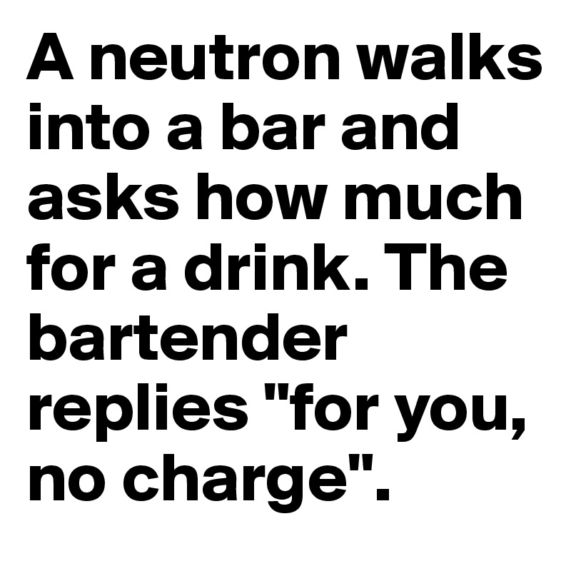 A neutron walks into a bar and asks how much for a drink. The bartender replies "for you, no charge".