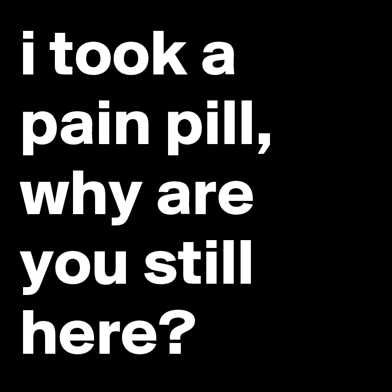 i took a pain pill, why are you still here?