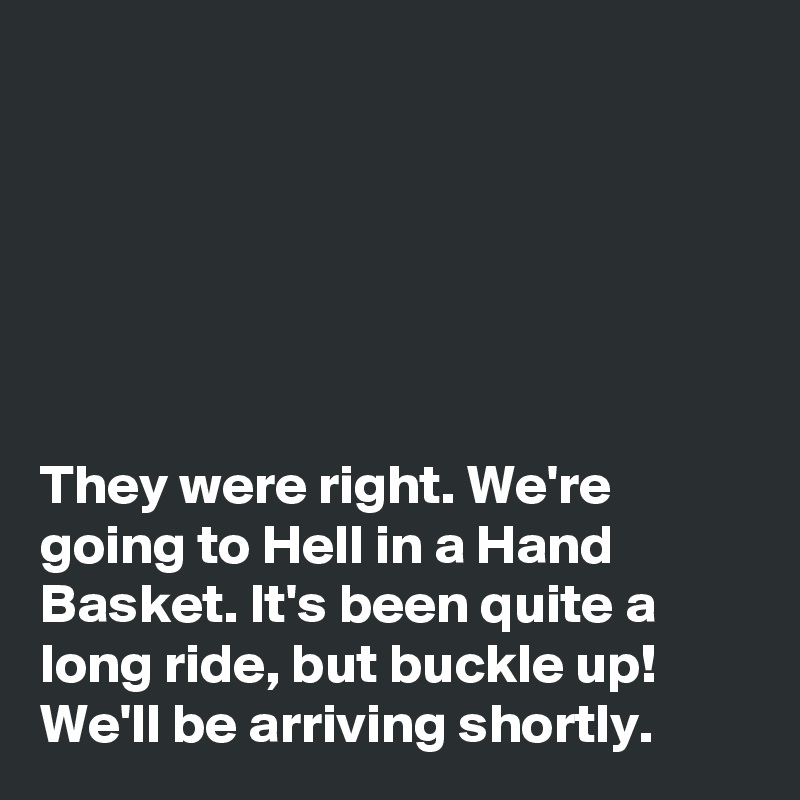 






They were right. We're going to Hell in a Hand Basket. It's been quite a long ride, but buckle up! We'll be arriving shortly.