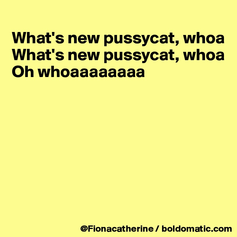 
What's new pussycat, whoa
What's new pussycat, whoa
Oh whoaaaaaaaa







