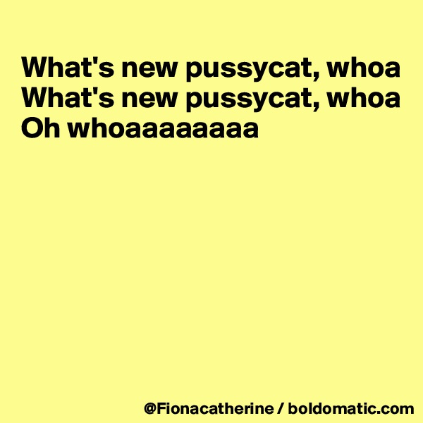 
What's new pussycat, whoa
What's new pussycat, whoa
Oh whoaaaaaaaa







