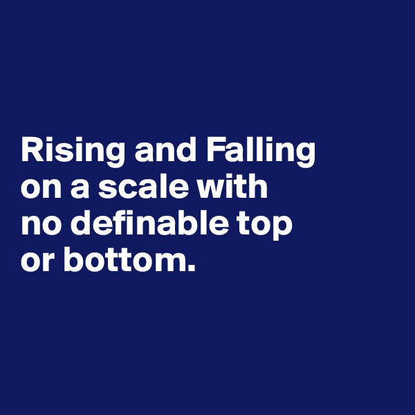 


Rising and Falling 
on a scale with 
no definable top 
or bottom.


