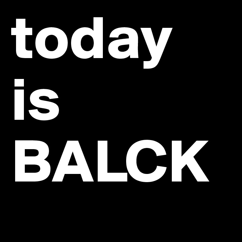 today is
BALCK