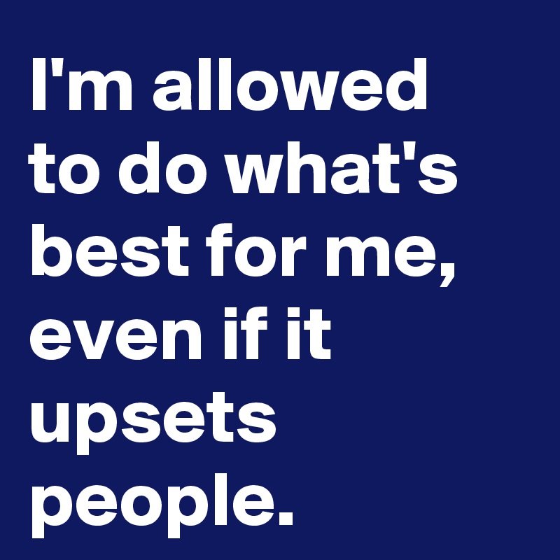 I'm allowed to do what's best for me, even if it upsets people.