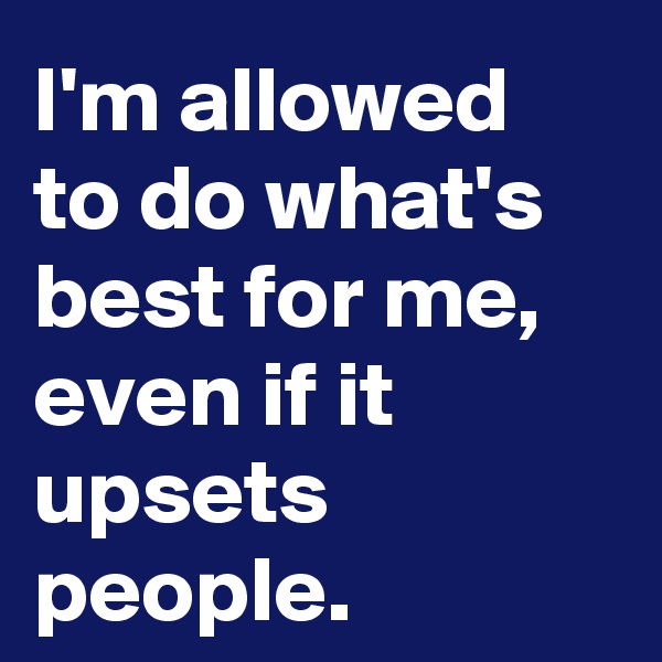 I'm allowed to do what's best for me, even if it upsets people.