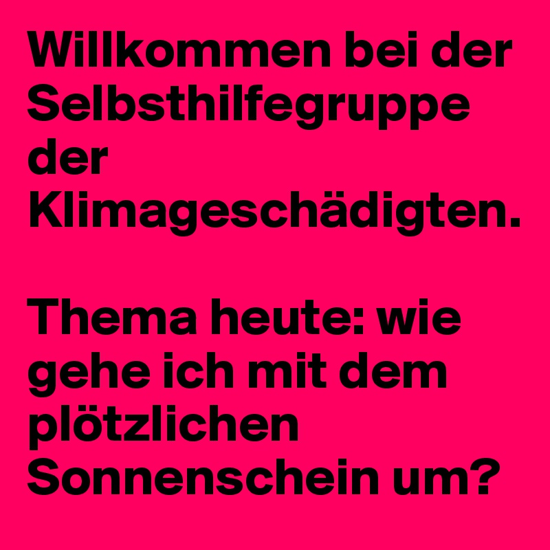 Willkommen bei der Selbsthilfegruppe der Klimageschädigten. 

Thema heute: wie gehe ich mit dem plötzlichen Sonnenschein um?